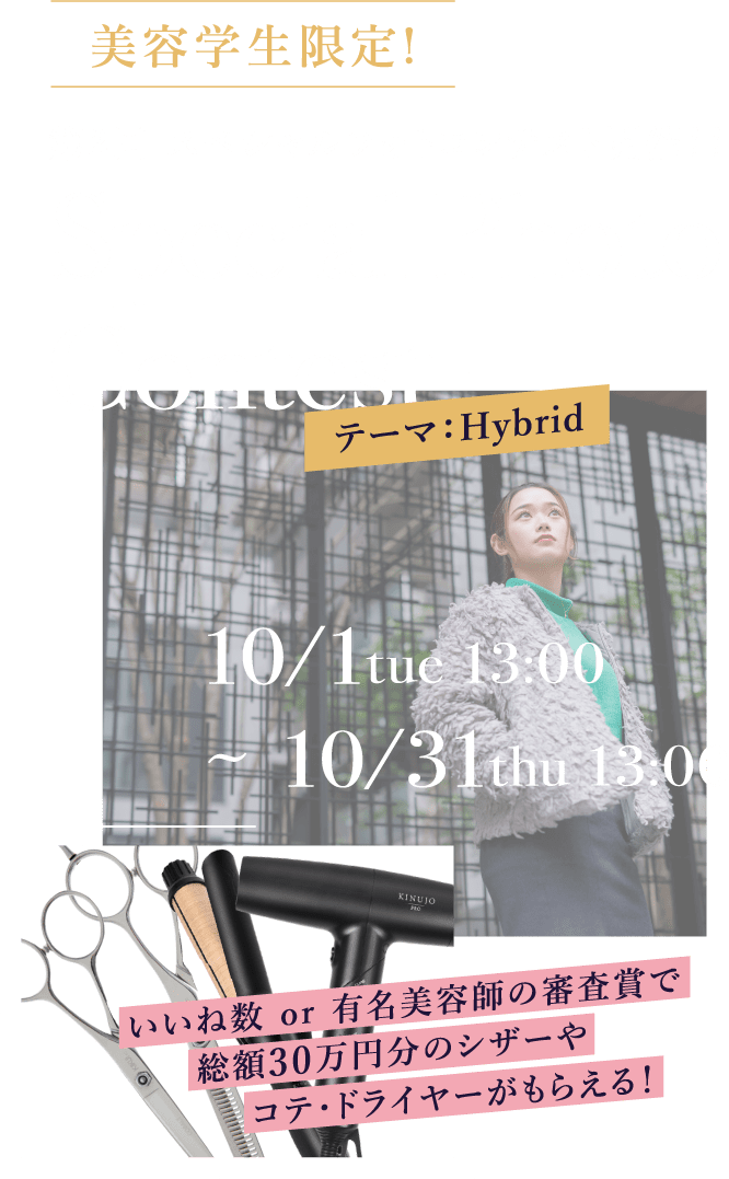 美容学生限定！第2回スペシャルフォトコンテスト開催！！Special Photo Contest　テーマ：Hybrid 10/1 tue 13:00 ~ 10/31 thu 13:00 いいね数 or 有名美容師の審査賞で総額30万円分のシザーやコテ・ドライヤーがもらえる！